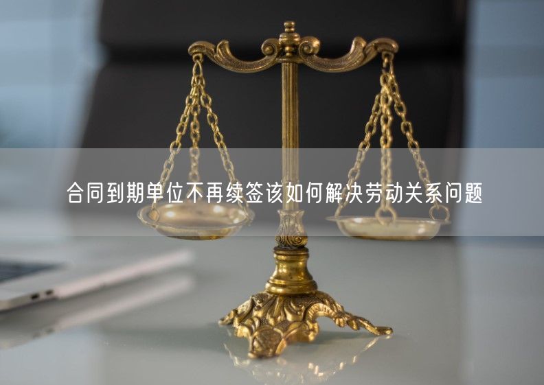 合同到期单位不再续签该如何解决劳动关系问题