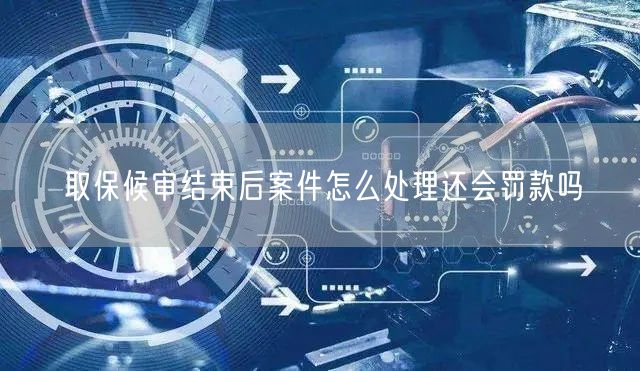 取保候审结束后案件怎么处理还会罚款吗