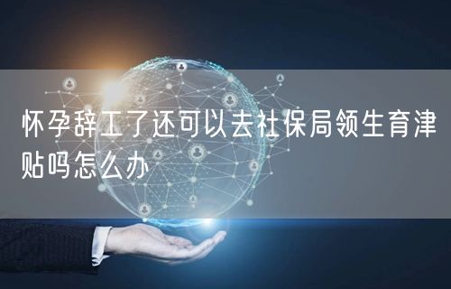 怀孕辞工了还可以去社保局领生育津贴吗怎么办