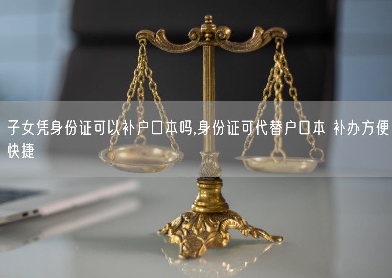 子女凭身份证可以补户口本吗,身份证可代替户口本 补办方便快捷