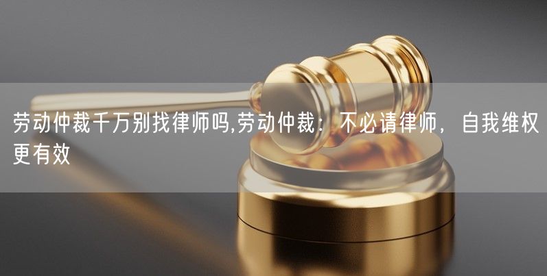 劳动仲裁千万别找律师吗,劳动仲裁：不必请律师，自我维权更有效