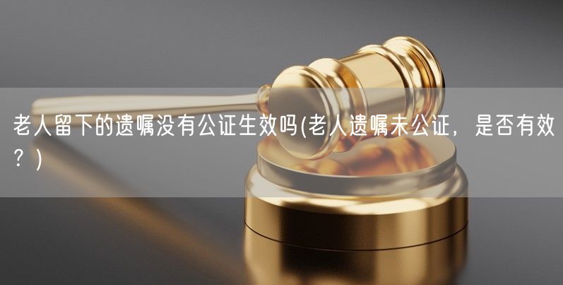 老人留下的遗嘱没有公证生效吗(老人遗嘱未公证，是否有效？)