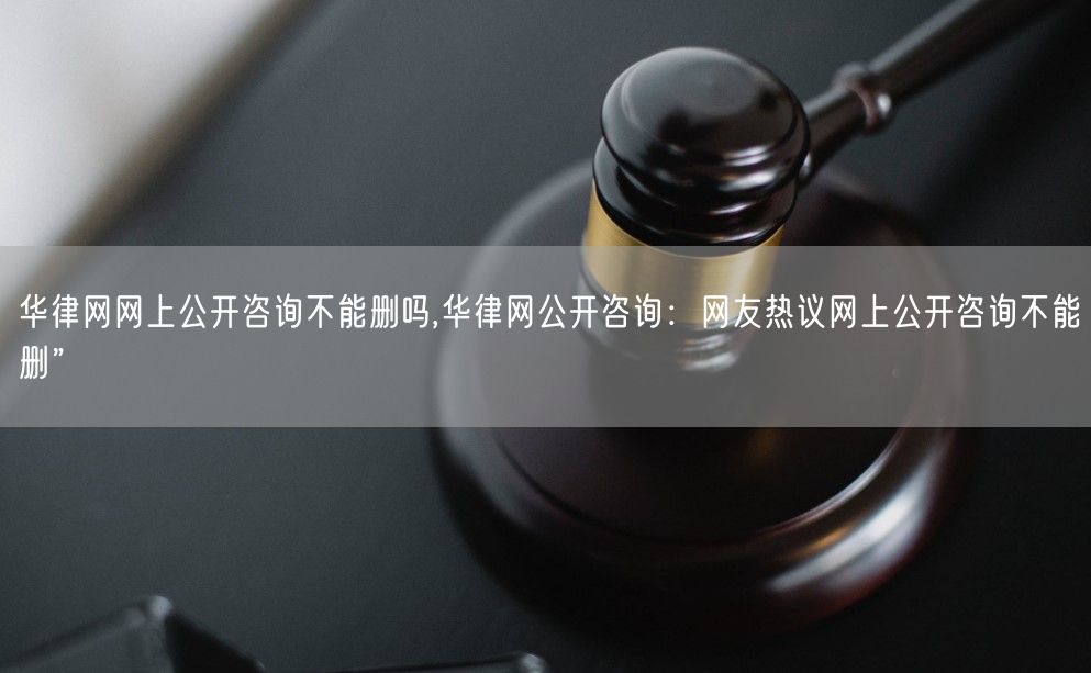 华律网网上公开咨询不能删吗,华律网公开咨询：网友热议网上公开咨询不能删”