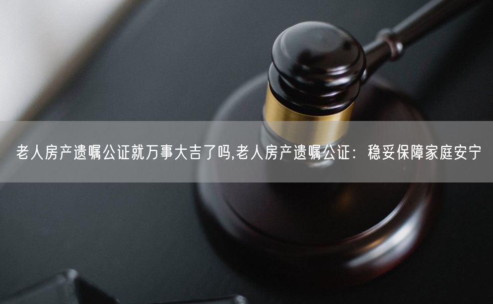 老人房产遗嘱公证就万事大吉了吗,老人房产遗嘱公证：稳妥保障家庭安宁