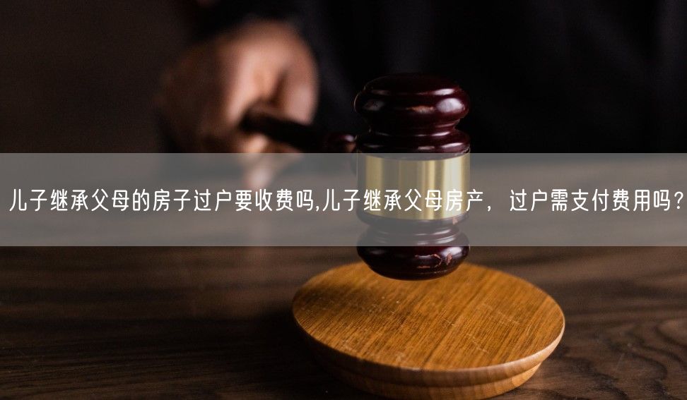 儿子继承父母的房子过户要收费吗,儿子继承父母房产，过户需支付费用吗？