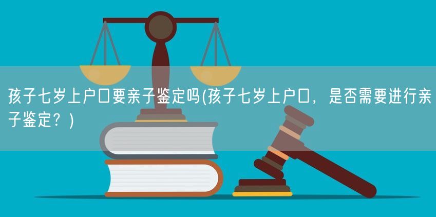 孩子七岁上户口要亲子鉴定吗(孩子七岁上户口，是否需要进行亲子鉴定？)