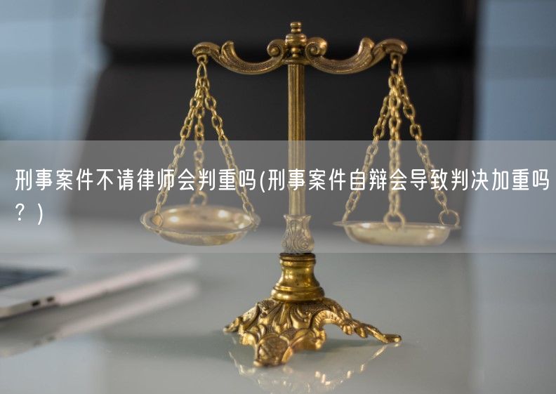 刑事案件不请律师会判重吗(刑事案件自辩会导致判决加重吗？)