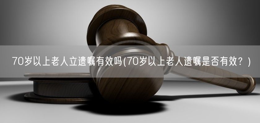 70岁以上老人立遗嘱有效吗(70岁以上老人遗嘱是否有效？)