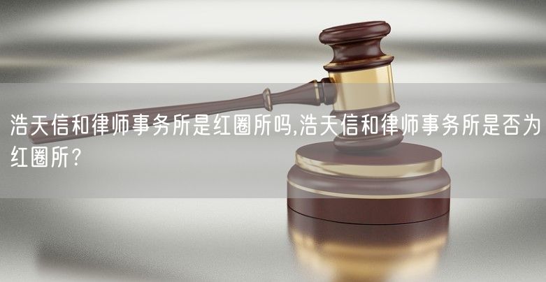 浩天信和律师事务所是红圈所吗,浩天信和律师事务所是否为红圈所？