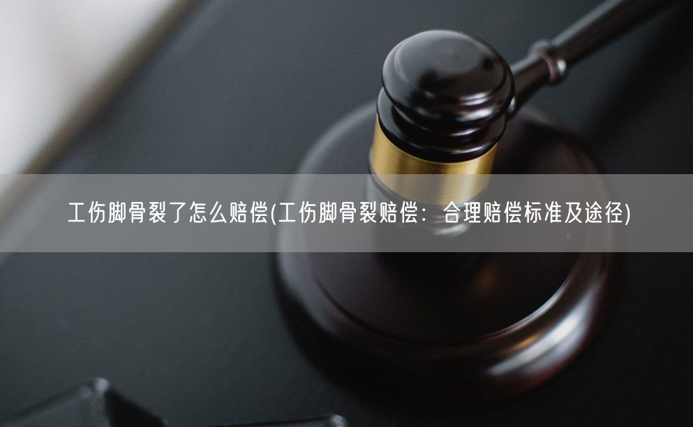 工伤脚骨裂了怎么赔偿(工伤脚骨裂赔偿：合理赔偿标准及途径)