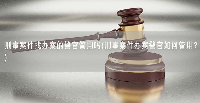 刑事案件找办案的警官管用吗(刑事案件办案警官如何管用？)