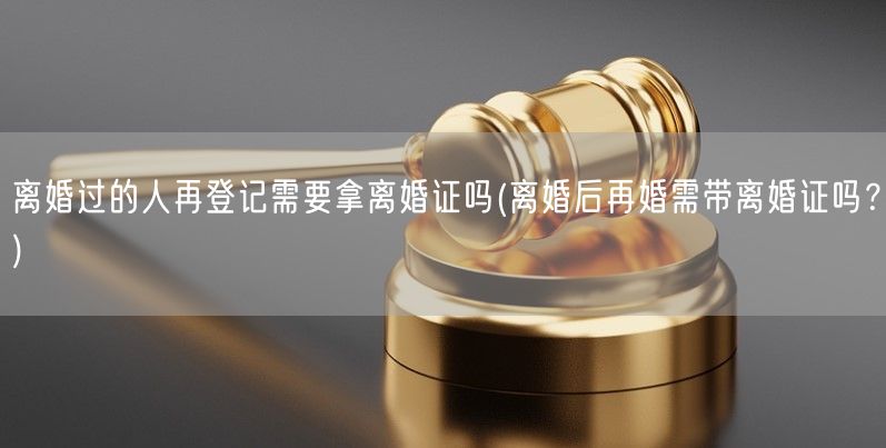 离婚过的人再登记需要拿离婚证吗(离婚后再婚需带离婚证吗？)