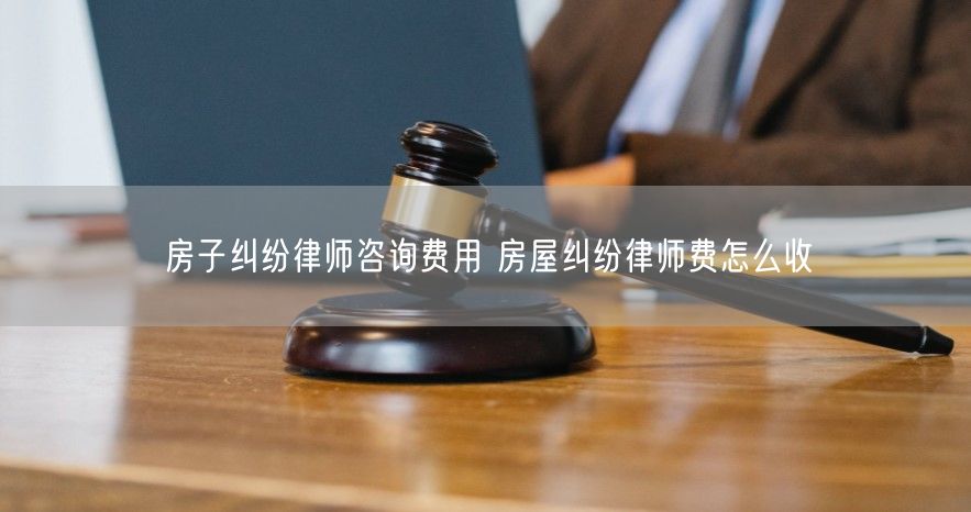 房子纠纷律师咨询费用 房屋纠纷律师费怎么收