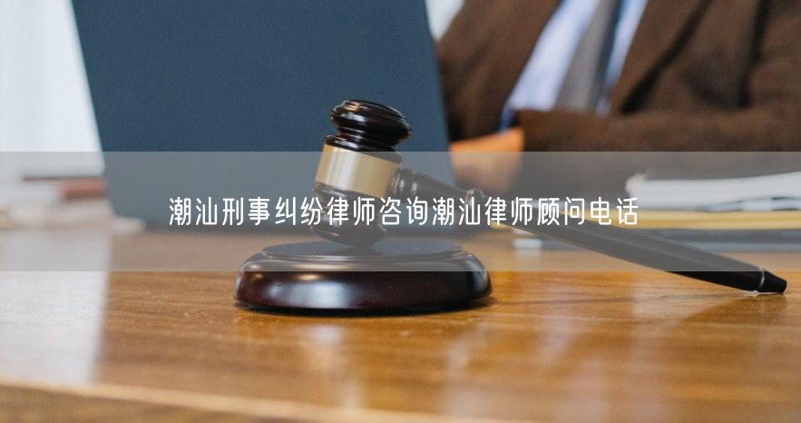 潮汕刑事纠纷律师咨询潮汕律师顾问电话