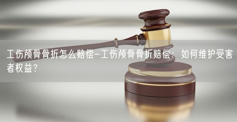 工伤颅骨骨折怎么赔偿-工伤颅骨骨折赔偿：如何维护受害者权益？