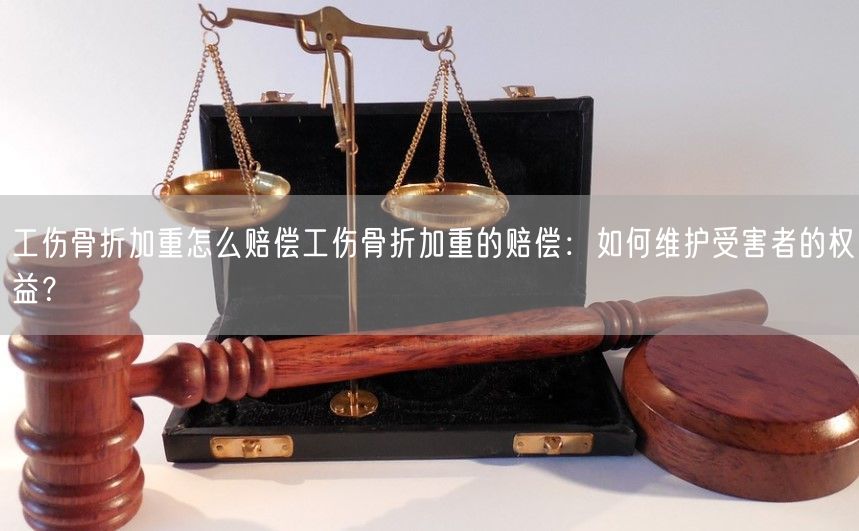 工伤骨折加重怎么赔偿工伤骨折加重的赔偿：如何维护受害者的权益？