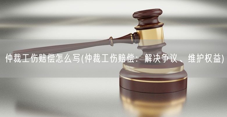 仲裁工伤赔偿怎么写(仲裁工伤赔偿：解决争议、维护权益)