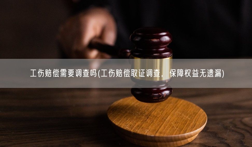 工伤赔偿需要调查吗(工伤赔偿取证调查，保障权益无遗漏)