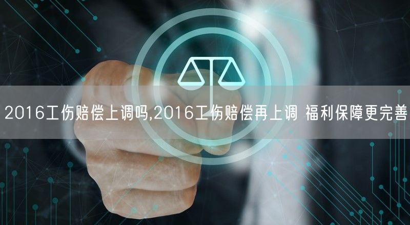 2016工伤赔偿上调吗,2016工伤赔偿再上调 福利保障更完善